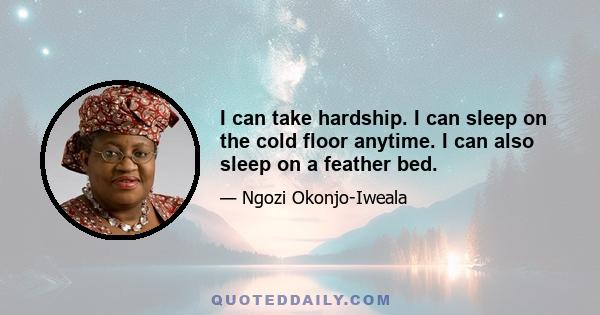 I can take hardship. I can sleep on the cold floor anytime. I can also sleep on a feather bed.