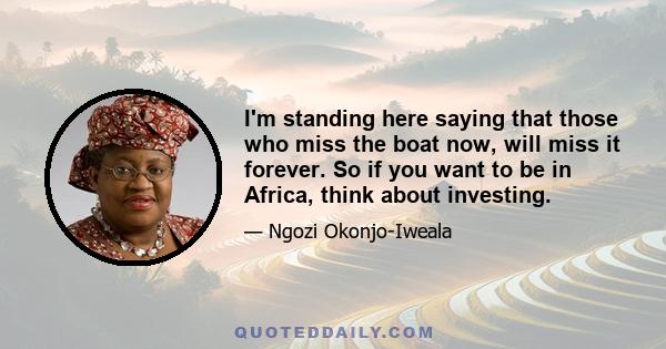 I'm standing here saying that those who miss the boat now, will miss it forever. So if you want to be in Africa, think about investing.