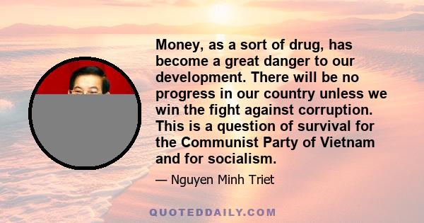 Money, as a sort of drug, has become a great danger to our development. There will be no progress in our country unless we win the fight against corruption. This is a question of survival for the Communist Party of