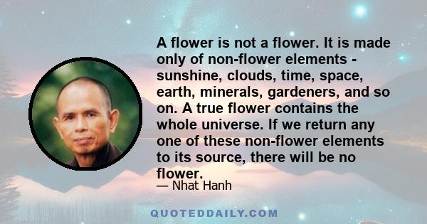 A flower is not a flower. It is made only of non-flower elements - sunshine, clouds, time, space, earth, minerals, gardeners, and so on. A true flower contains the whole universe. If we return any one of these