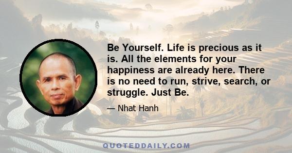 Be Yourself. Life is precious as it is. All the elements for your happiness are already here. There is no need to run, strive, search, or struggle. Just Be.