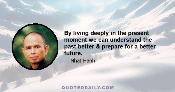 By living deeply in the present moment we can understand the past better & prepare for a better future.