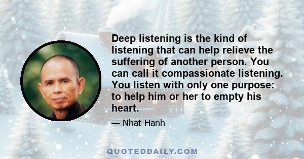 Deep listening is the kind of listening that can help relieve the suffering of another person. You can call it compassionate listening. You listen with only one purpose: to help him or her to empty his heart.