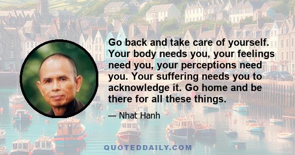 Go back and take care of yourself. Your body needs you, your feelings need you, your perceptions need you. Your suffering needs you to acknowledge it. Go home and be there for all these things.