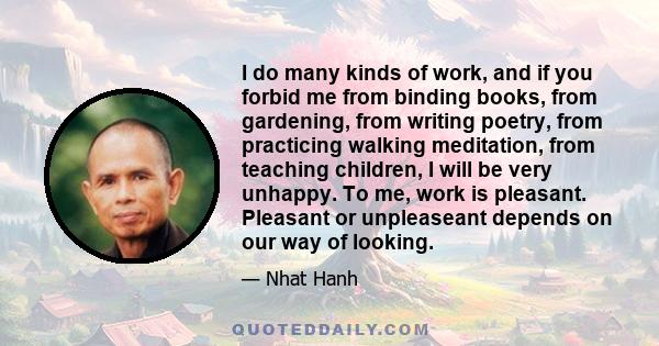 I do many kinds of work, and if you forbid me from binding books, from gardening, from writing poetry, from practicing walking meditation, from teaching children, I will be very unhappy. To me, work is pleasant.