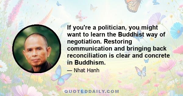 If you're a politician, you might want to learn the Buddhist way of negotiation. Restoring communication and bringing back reconciliation is clear and concrete in Buddhism.