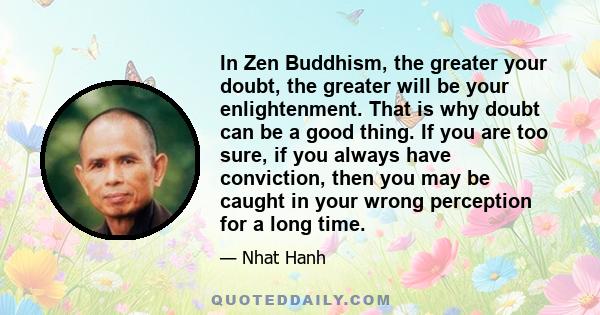 In Zen Buddhism, the greater your doubt, the greater will be your enlightenment. That is why doubt can be a good thing. If you are too sure, if you always have conviction, then you may be caught in your wrong perception 