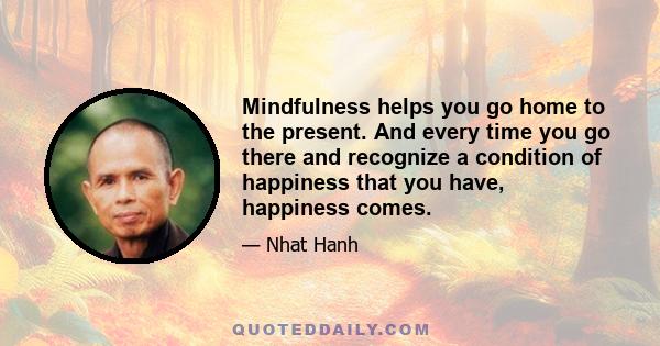 Mindfulness helps you go home to the present. And every time you go there and recognize a condition of happiness that you have, happiness comes.