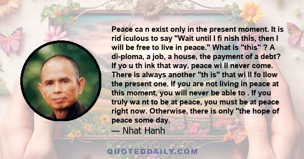 Peace ca n exist only in the present moment. It is rid iculous to say Wait until I fi nish this, then I will be free to live in peace. What is this ? A di­ploma, a job, a house, the payment of a debt? If yo u th ink