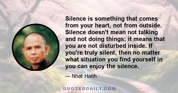 Silence is something that comes from your heart, not from outside. Silence doesn't mean not talking and not doing things; it means that you are not disturbed inside. If you're truly silent, then no matter what situation 