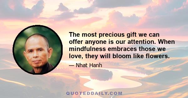 The most precious gift we can offer anyone is our attention. When mindfulness embraces those we love, they will bloom like flowers.