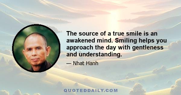 The source of a true smile is an awakened mind. Smiling helps you approach the day with gentleness and understanding.