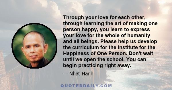 Through your love for each other, through learning the art of making one person happy, you learn to express your love for the whole of humanity and all beings. Please help us develop the curriculum for the Institute for 