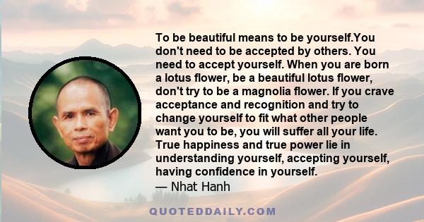 To be beautiful means to be yourself.You don't need to be accepted by others. You need to accept yourself. When you are born a lotus flower, be a beautiful lotus flower, don't try to be a magnolia flower. If you crave