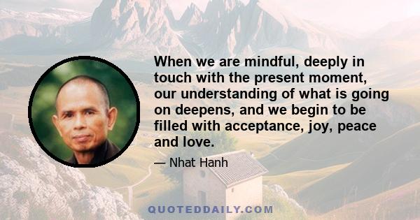 When we are mindful, deeply in touch with the present moment, our understanding of what is going on deepens, and we begin to be filled with acceptance, joy, peace and love.