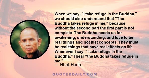 When we say, I take refuge in the Buddha, we should also understand that The Buddha takes refuge in me, because without the second part the first part is not complete. The Buddha needs us for awakening, understanding,