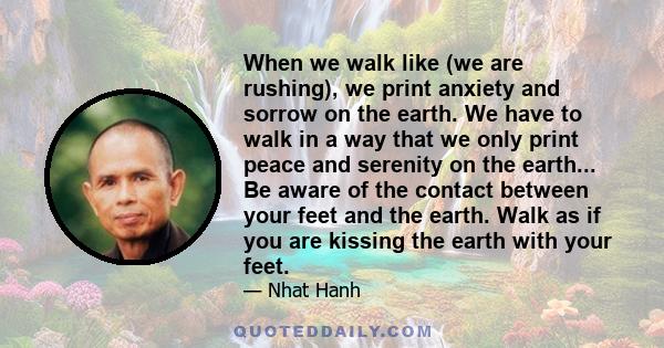 When we walk like (we are rushing), we print anxiety and sorrow on the earth. We have to walk in a way that we only print peace and serenity on the earth... Be aware of the contact between your feet and the earth. Walk