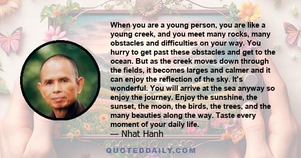 When you are a young person, you are like a young creek, and you meet many rocks, many obstacles and difficulties on your way. You hurry to get past these obstacles and get to the ocean. But as the creek moves down