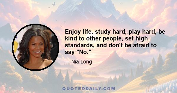 Enjoy life, study hard, play hard, be kind to other people, set high standards, and don't be afraid to say No.