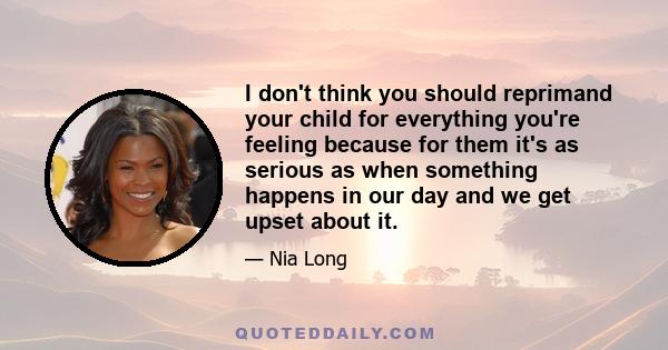 I don't think you should reprimand your child for everything you're feeling because for them it's as serious as when something happens in our day and we get upset about it.