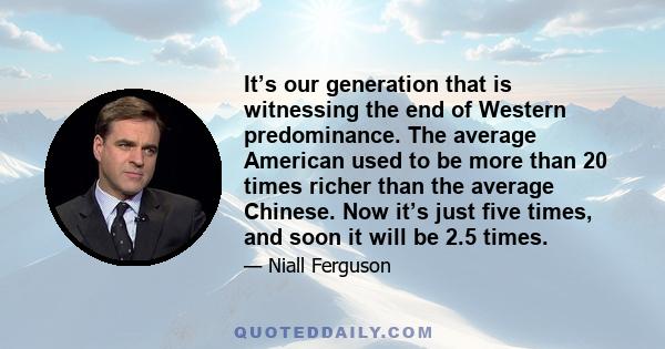 It’s our generation that is witnessing the end of Western predominance. The average American used to be more than 20 times richer than the average Chinese. Now it’s just five times, and soon it will be 2.5 times.