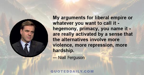 My arguments for liberal empire or whatever you want to call it - hegemony, primacy, you name it - are really activated by a sense that the alternatives involve more violence, more repression, more hardship.