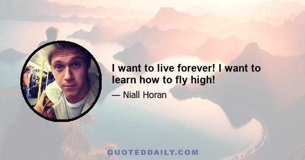 I want to live forever! I want to learn how to fly high!