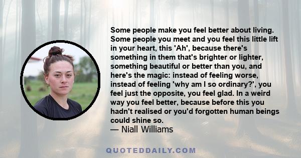 Some people make you feel better about living. Some people you meet and you feel this little lift in your heart, this 'Ah', because there's something in them that's brighter or lighter, something beautiful or better