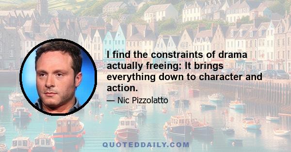 I find the constraints of drama actually freeing: It brings everything down to character and action.