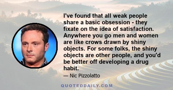 I've found that all weak people share a basic obsession - they fixate on the idea of satisfaction. Anywhere you go men and women are like crows drawn by shiny objects. For some folks, the shiny objects are other people, 