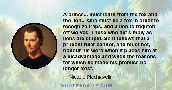 A prince... must learn from the fox and the lion... One must be a fox in order to recognize traps, and a lion to frighten off wolves. Those who act simply as lions are stupid. So it follows that a prudent ruler cannot,