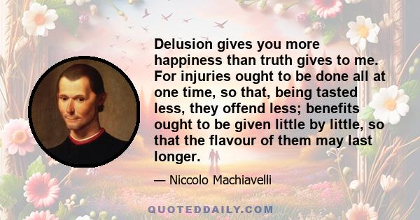 Delusion gives you more happiness than truth gives to me. For injuries ought to be done all at one time, so that, being tasted less, they offend less; benefits ought to be given little by little, so that the flavour of