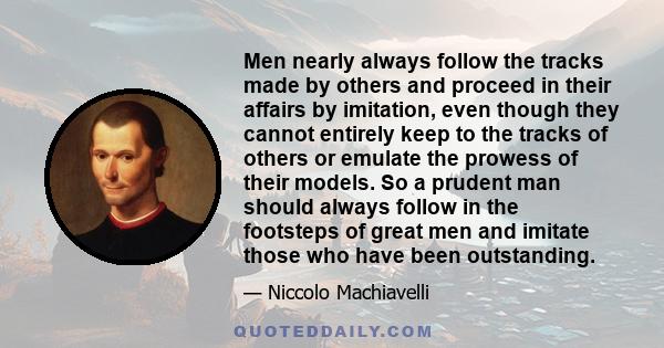 Men nearly always follow the tracks made by others and proceed in their affairs by imitation, even though they cannot entirely keep to the tracks of others or emulate the prowess of their models. So a prudent man should 