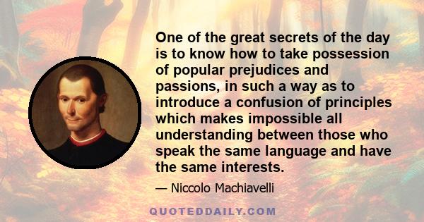 One of the great secrets of the day is to know how to take possession of popular prejudices and passions, in such a way as to introduce a confusion of principles which makes impossible all understanding between those