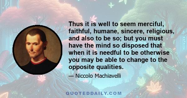 Thus it is well to seem merciful, faithful, humane, sincere, religious, and also to be so; but you must have the mind so disposed that when it is needful to be otherwise you may be able to change to the opposite