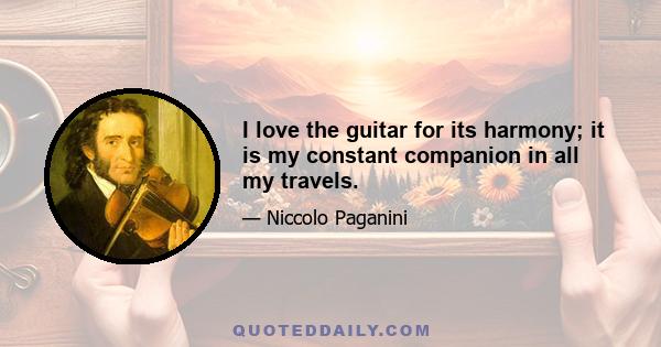 I love the guitar for its harmony; it is my constant companion in all my travels.