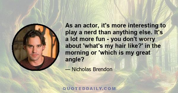 As an actor, it's more interesting to play a nerd than anything else. It's a lot more fun - you don't worry about 'what's my hair like?' in the morning or 'which is my great angle?