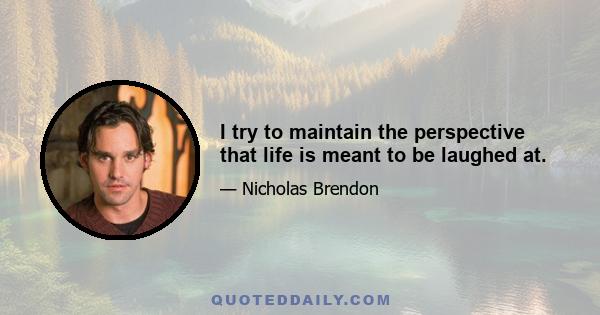 I try to maintain the perspective that life is meant to be laughed at.