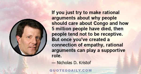 If you just try to make rational arguments about why people should care about Congo and how 5 million people have died, then people tend not to be receptive. But once you've created a connection of empathy, rational