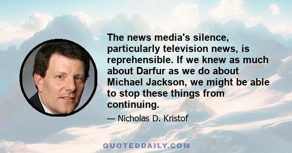 The news media's silence, particularly television news, is reprehensible. If we knew as much about Darfur as we do about Michael Jackson, we might be able to stop these things from continuing.