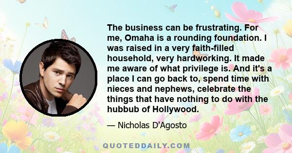 The business can be frustrating. For me, Omaha is a rounding foundation. I was raised in a very faith-filled household, very hardworking. It made me aware of what privilege is. And it's a place I can go back to, spend