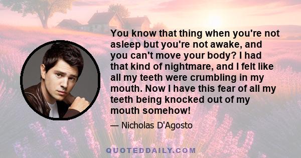 You know that thing when you're not asleep but you're not awake, and you can't move your body? I had that kind of nightmare, and I felt like all my teeth were crumbling in my mouth. Now I have this fear of all my teeth