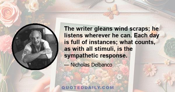 The writer gleans wind scraps; he listens wherever he can. Each day is full of instances; what counts, as with all stimuli, is the sympathetic response.