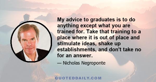 My advice to graduates is to do anything except what you are trained for. Take that training to a place where it is out of place and stimulate ideas, shake up establishments, and don't take no for an answer.