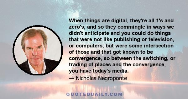 When things are digital, they're all 1's and zero's, and so they commingle in ways we didn't anticipate and you could do things that were not like publishing or television, or computers, but were some intersection of