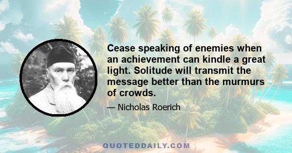 Cease speaking of enemies when an achievement can kindle a great light. Solitude will transmit the message better than the murmurs of crowds.