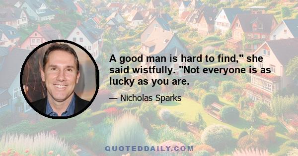 A good man is hard to find, she said wistfully. Not everyone is as lucky as you are.