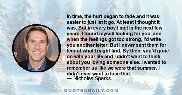 In time, the hurt began to fade and it was easier to just let it go. At least I thought it was. But in every boy I met in the next few years, I found myself looking for you, and when the feelings got too strong, I'd