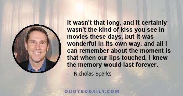 It wasn't that long, and it certainly wasn't the kind of kiss you see in movies these days, but it was wonderful in its own way, and all I can remember about the moment is that when our lips touched, I knew the memory