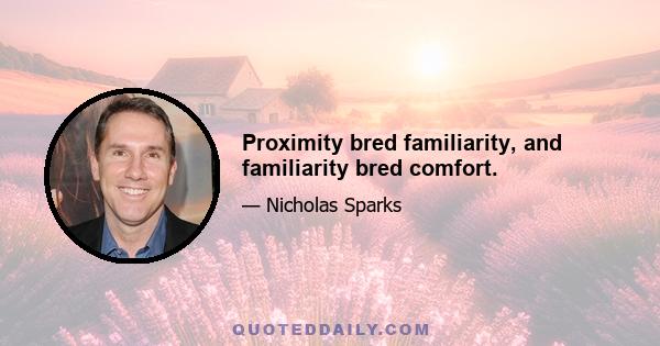 Proximity bred familiarity, and familiarity bred comfort.